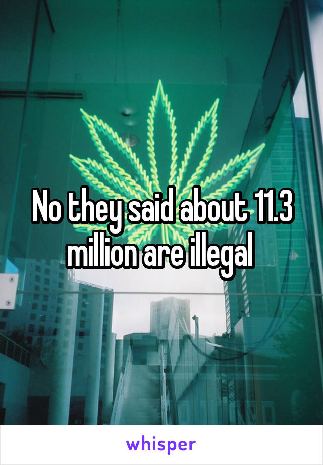 No they said about 11.3 million are illegal 