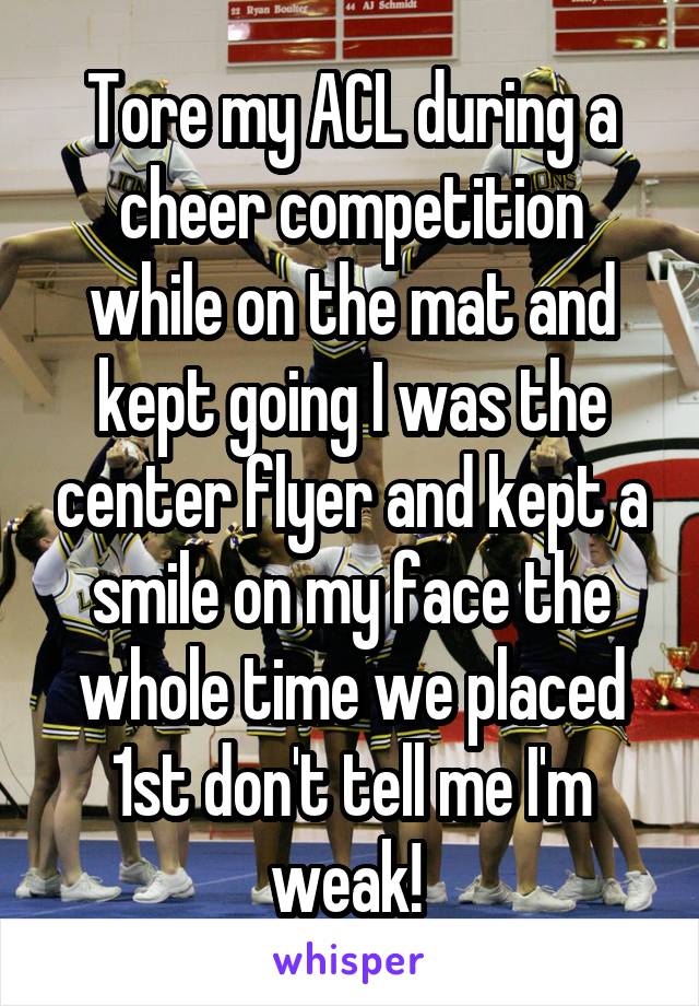 Tore my ACL during a cheer competition while on the mat and kept going I was the center flyer and kept a smile on my face the whole time we placed 1st don't tell me I'm weak! 