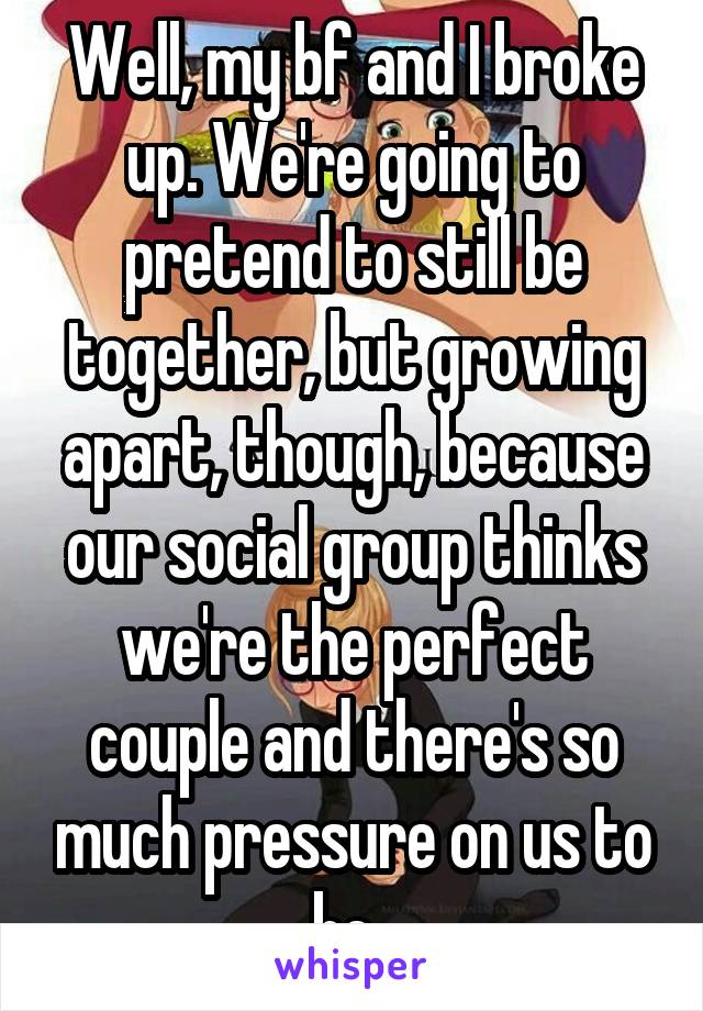 Well, my bf and I broke up. We're going to pretend to still be together, but growing apart, though, because our social group thinks we're the perfect couple and there's so much pressure on us to be. 