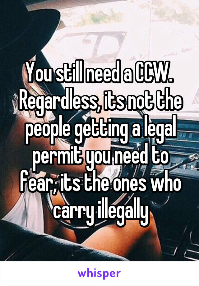 You still need a CCW.  Regardless, its not the people getting a legal permit you need to fear, its the ones who carry illegally