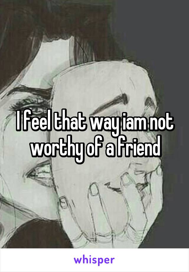 I feel that way iam not worthy of a friend