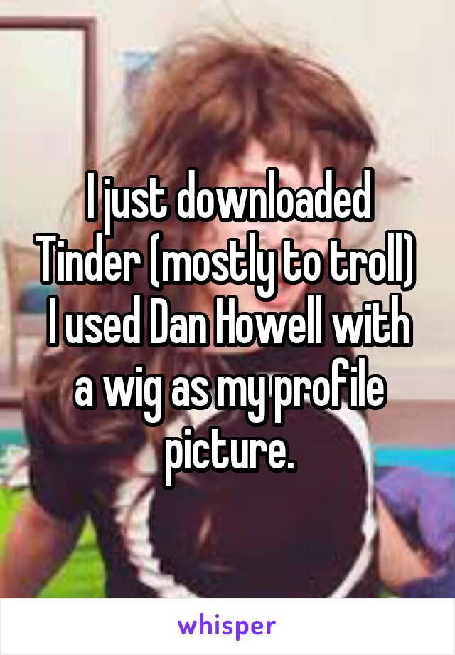 I just downloaded Tinder (mostly to troll) 
I used Dan Howell with a wig as my profile picture.