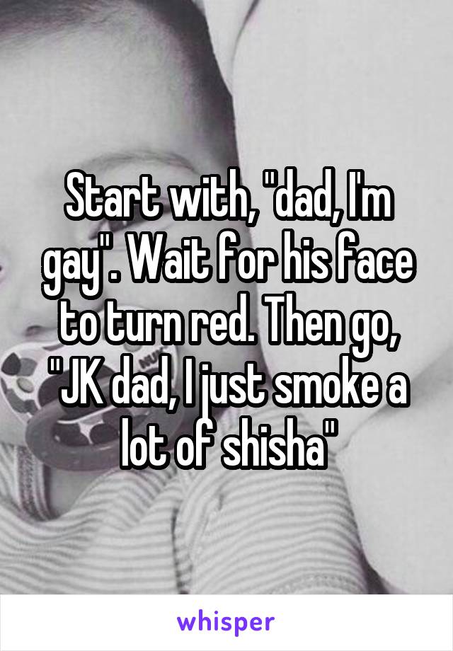 Start with, "dad, I'm gay". Wait for his face to turn red. Then go, "JK dad, I just smoke a lot of shisha"