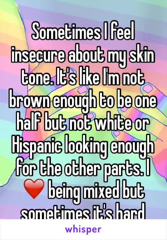Sometimes I feel insecure about my skin tone. It's like I'm not brown enough to be one half but not white or Hispanic looking enough for the other parts. I ❤️ being mixed but sometimes it's hard