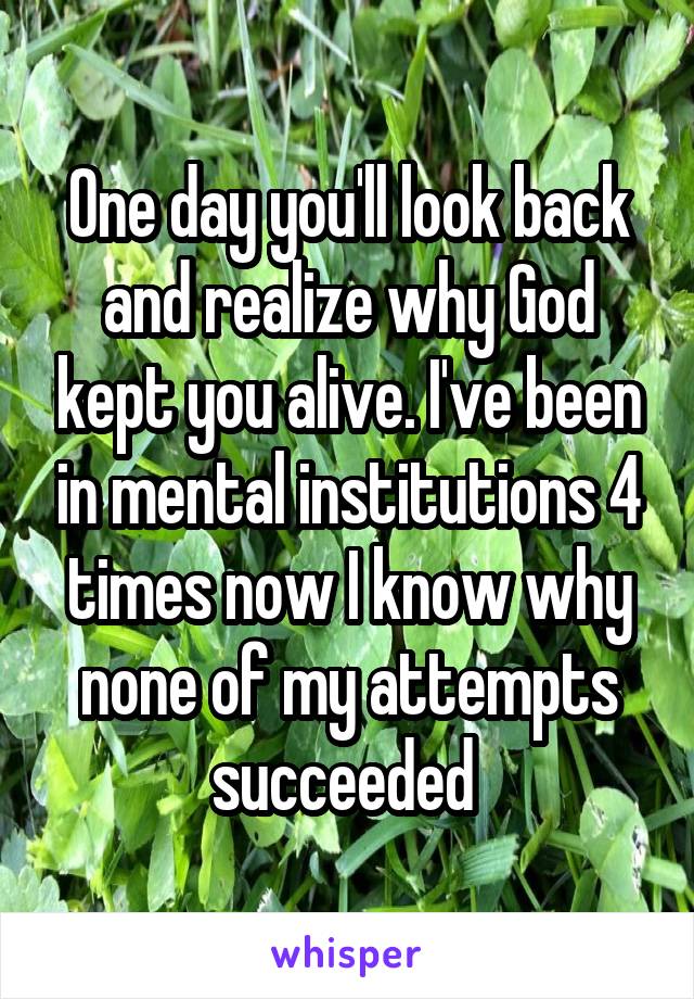 One day you'll look back and realize why God kept you alive. I've been in mental institutions 4 times now I know why none of my attempts succeeded 