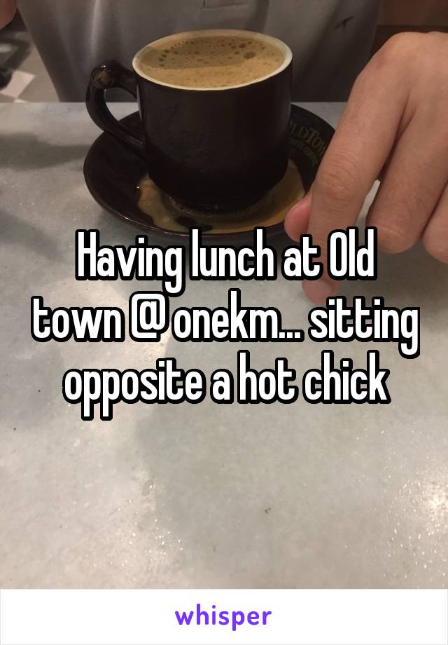 Having lunch at Old town @ onekm... sitting opposite a hot chick