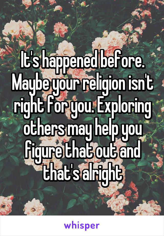 It's happened before. Maybe your religion isn't right for you. Exploring others may help you figure that out and that's alright