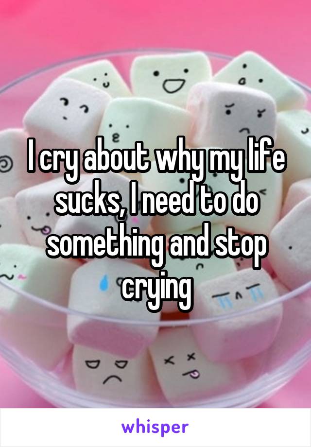 I cry about why my life sucks, I need to do something and stop crying