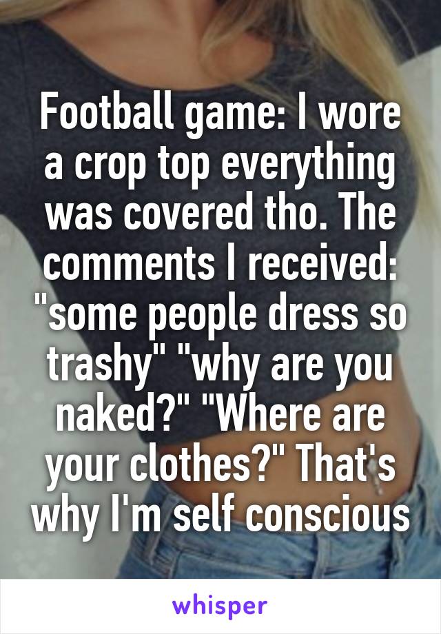 Football game: I wore a crop top everything was covered tho. The comments I received: "some people dress so trashy" "why are you naked?" "Where are your clothes?" That's why I'm self conscious