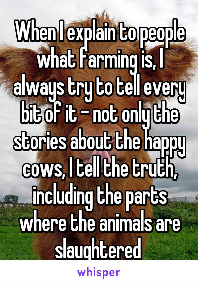 When I explain to people what farming is, I always try to tell every bit of it - not only the stories about the happy cows, I tell the truth, including the parts where the animals are slaughtered 