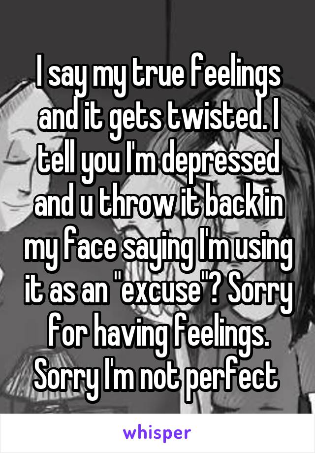 I say my true feelings and it gets twisted. I tell you I'm depressed and u throw it back in my face saying I'm using it as an "excuse"? Sorry for having feelings. Sorry I'm not perfect 