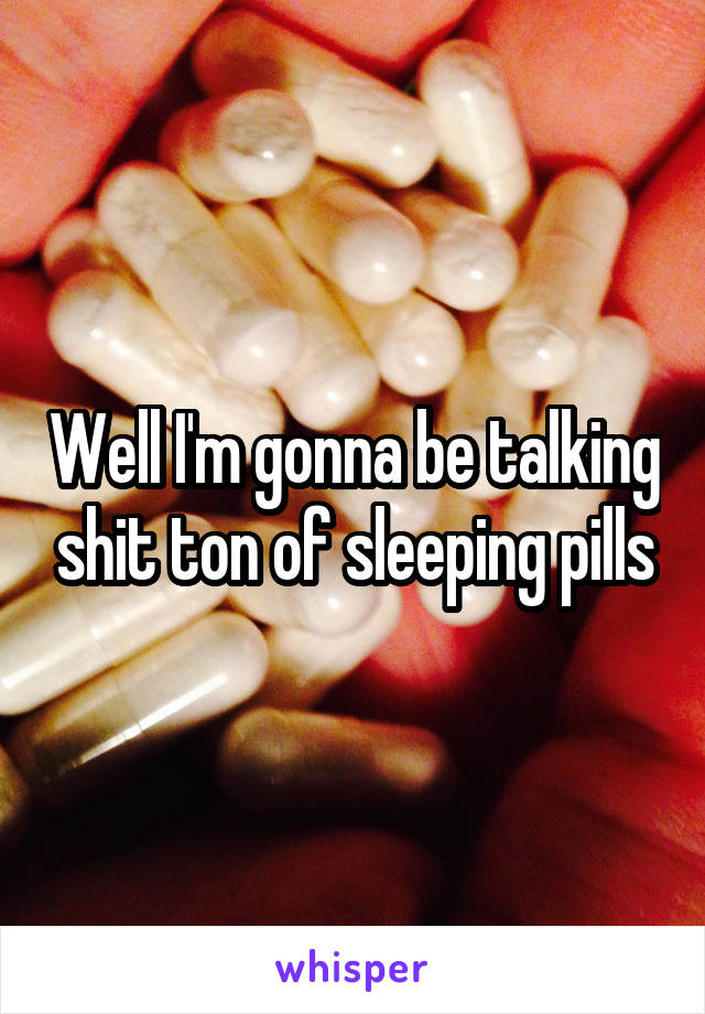 Well I'm gonna be talking shit ton of sleeping pills