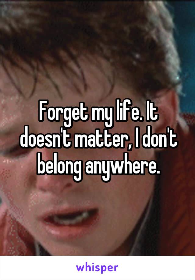 Forget my life. It doesn't matter, I don't belong anywhere.