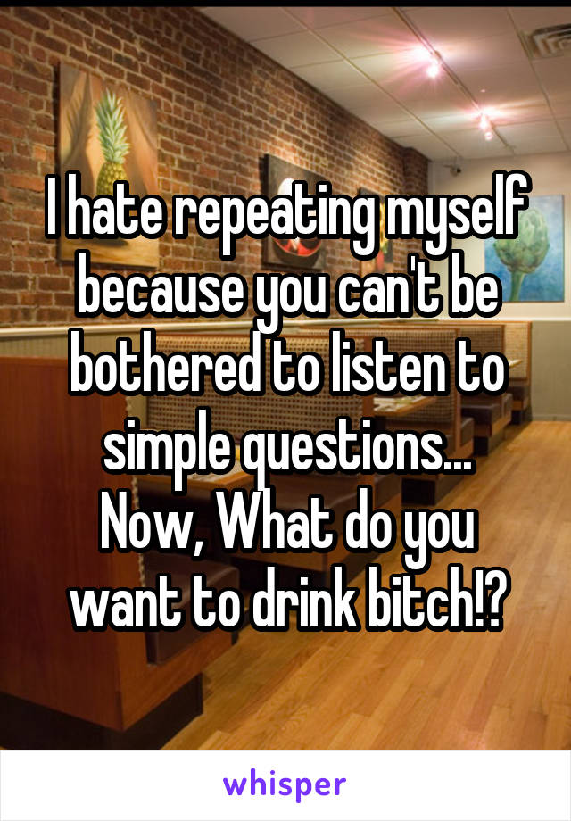 I hate repeating myself because you can't be bothered to listen to simple questions...
Now, What do you want to drink bitch!?