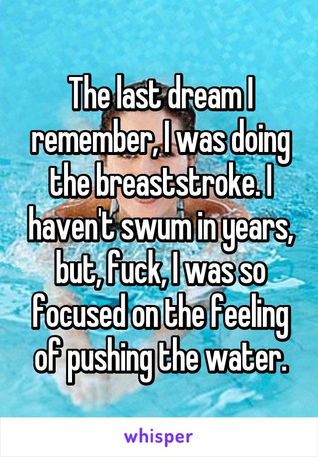 The last dream I remember, I was doing the breaststroke. I haven't swum in years, but, fuck, I was so focused on the feeling of pushing the water.