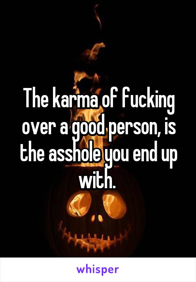 The karma of fucking over a good person, is the asshole you end up with. 
