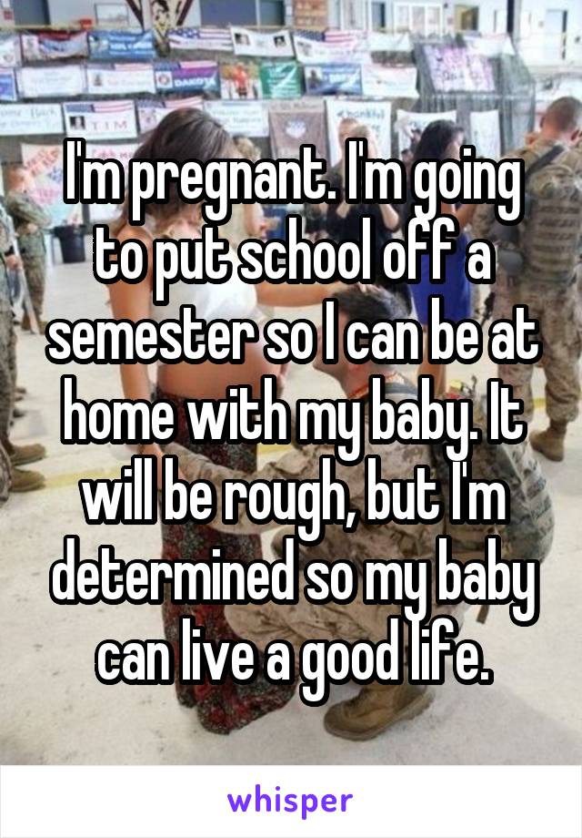 I'm pregnant. I'm going to put school off a semester so I can be at home with my baby. It will be rough, but I'm determined so my baby can live a good life.