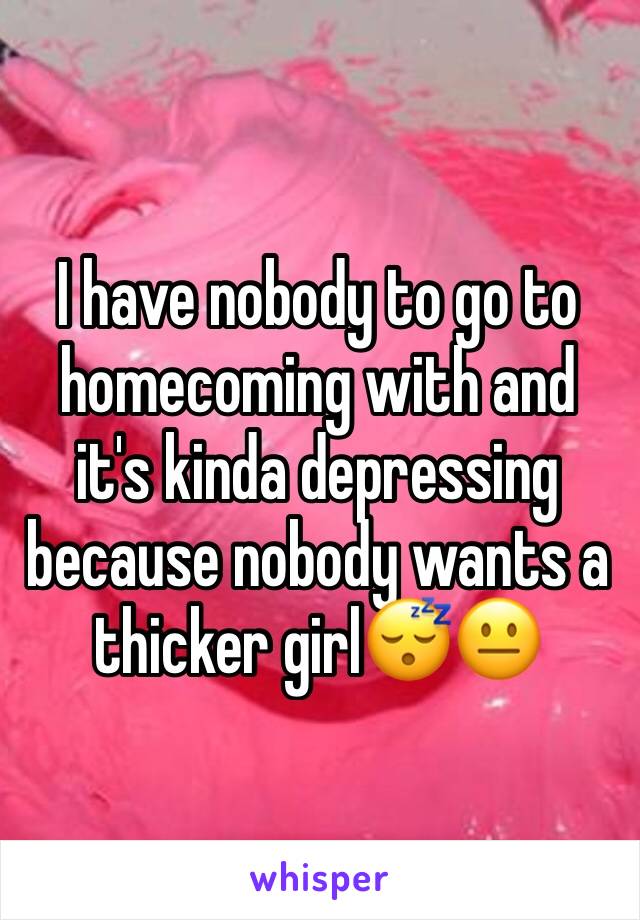 I have nobody to go to homecoming with and it's kinda depressing because nobody wants a thicker girl😴😐