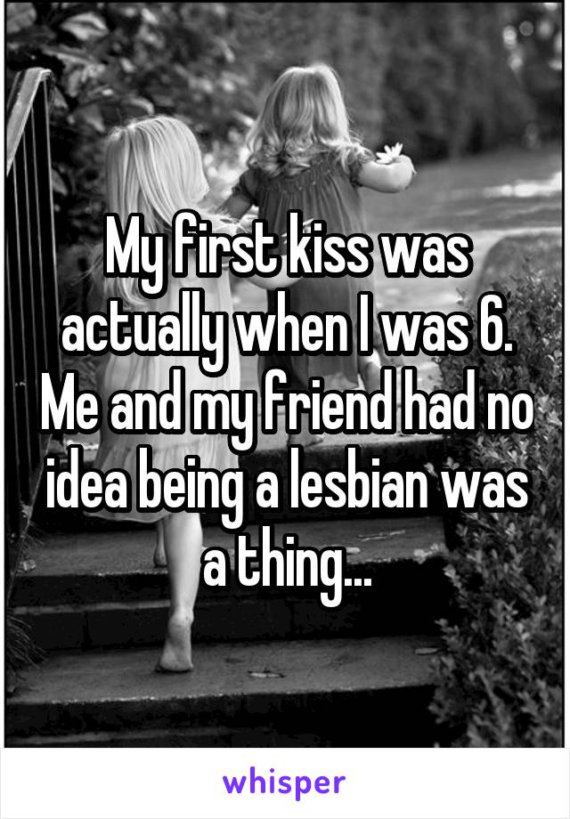 My first kiss was actually when I was 6. Me and my friend had no idea being a lesbian was a thing...
