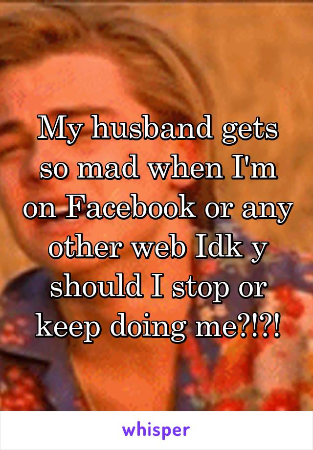 My husband gets so mad when I'm on Facebook or any other web Idk y should I stop or keep doing me?!?!