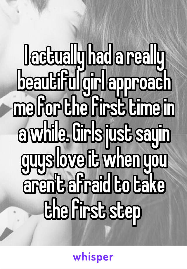 I actually had a really beautiful girl approach me for the first time in a while. Girls just sayin guys love it when you aren't afraid to take the first step 