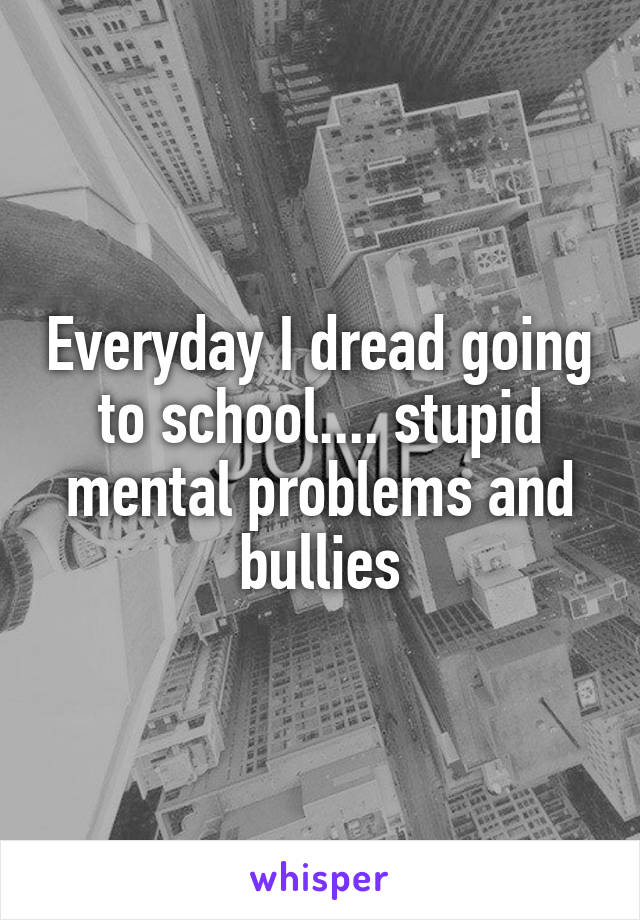 Everyday I dread going to school.... stupid mental problems and bullies