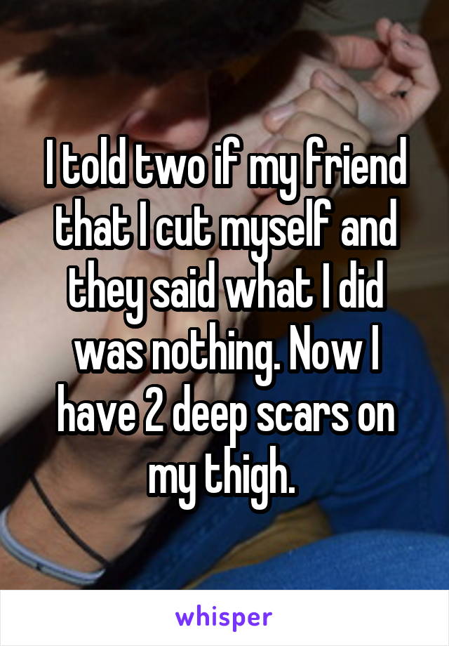 I told two if my friend that I cut myself and they said what I did was nothing. Now I have 2 deep scars on my thigh. 