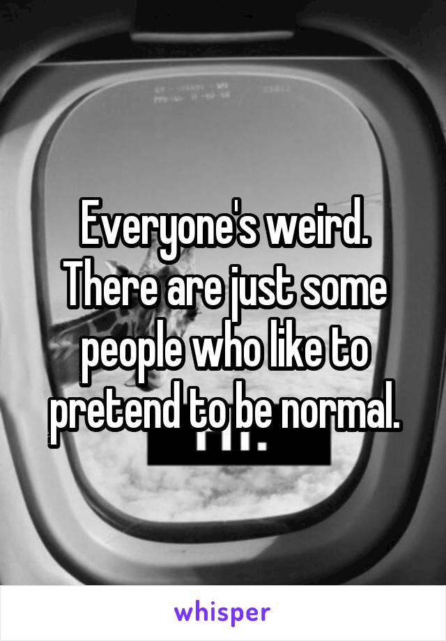 Everyone's weird. There are just some people who like to pretend to be normal.