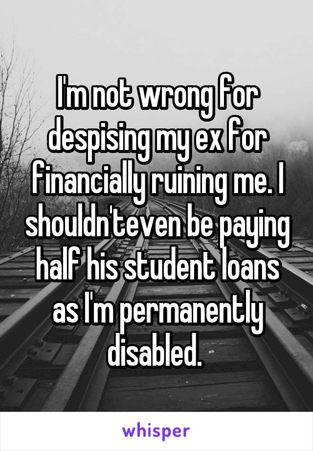 I'm not wrong for despising my ex for financially ruining me. I shouldn'teven be paying half his student loans as I'm permanently disabled. 