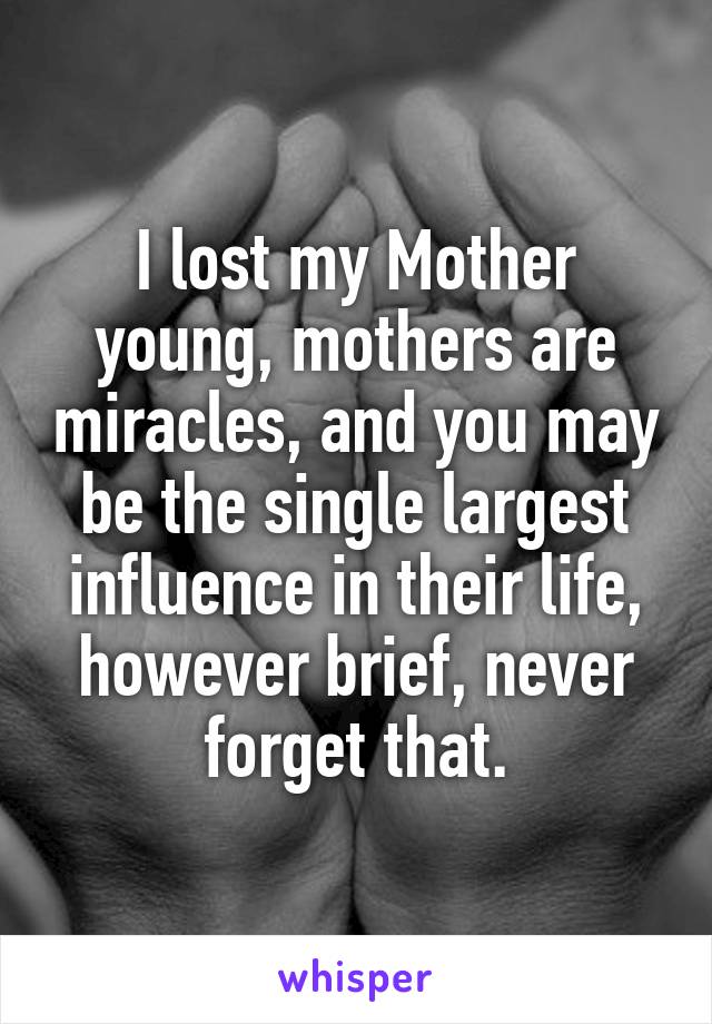 I lost my Mother young, mothers are miracles, and you may be the single largest influence in their life, however brief, never forget that.