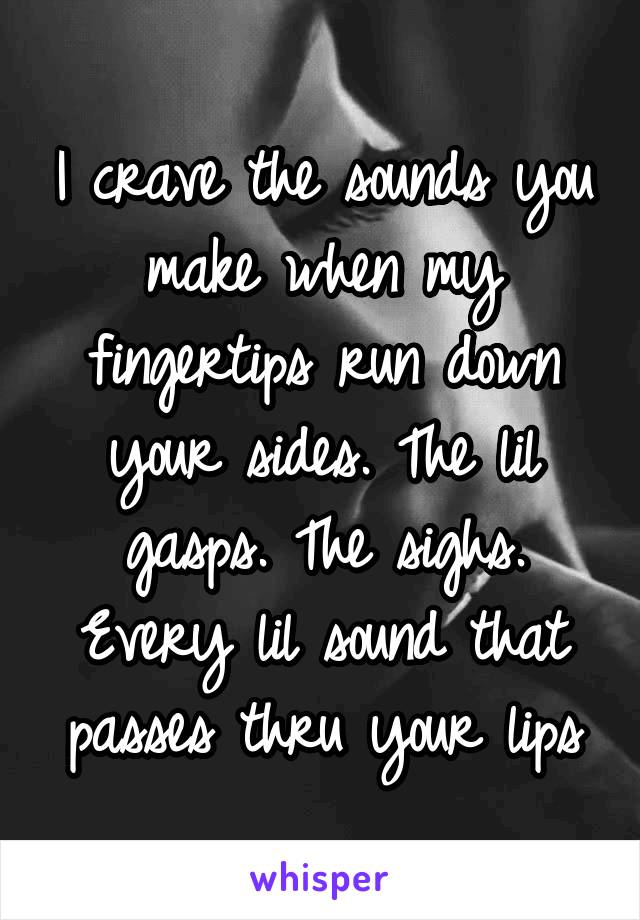 I crave the sounds you make when my fingertips run down your sides. The lil gasps. The sighs. Every lil sound that passes thru your lips