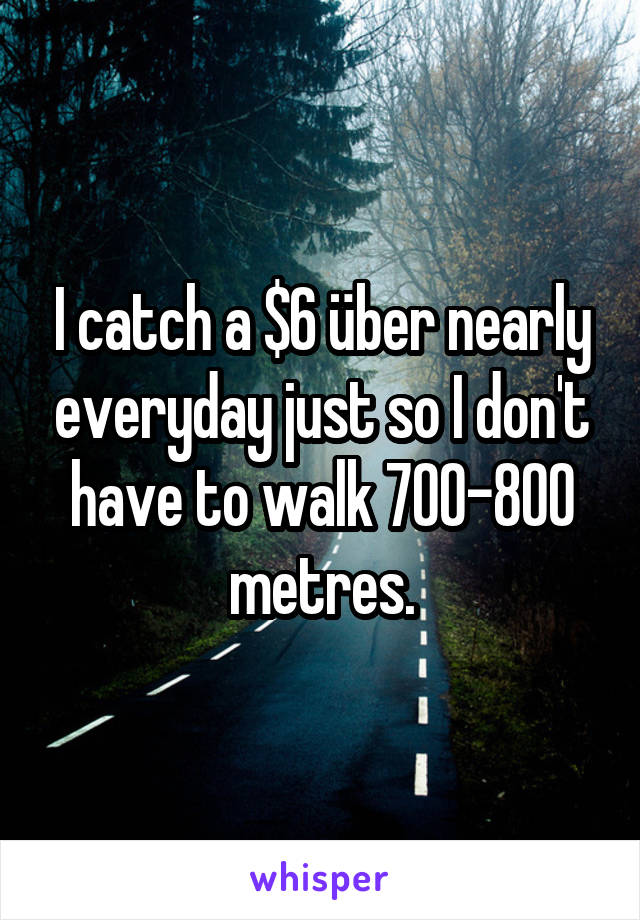 I catch a $6 über nearly everyday just so I don't have to walk 700-800 metres.