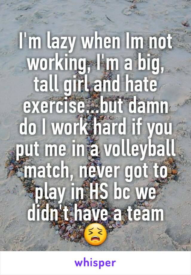 I'm lazy when Im not working, I'm a big, tall girl and hate exercise...but damn do I work hard if you put me in a volleyball match, never got to play in HS bc we didn't have a team 😣