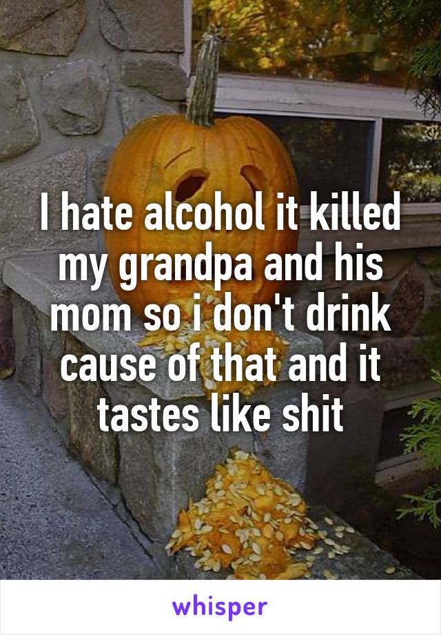 I hate alcohol it killed my grandpa and his mom so i don't drink cause of that and it tastes like shit