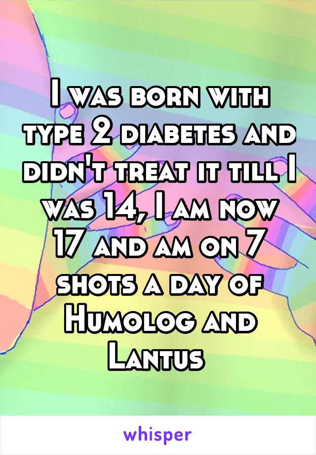 I was born with type 2 diabetes and didn't treat it till I was 14, I am now 17 and am on 7 shots a day of Humolog and Lantus 
