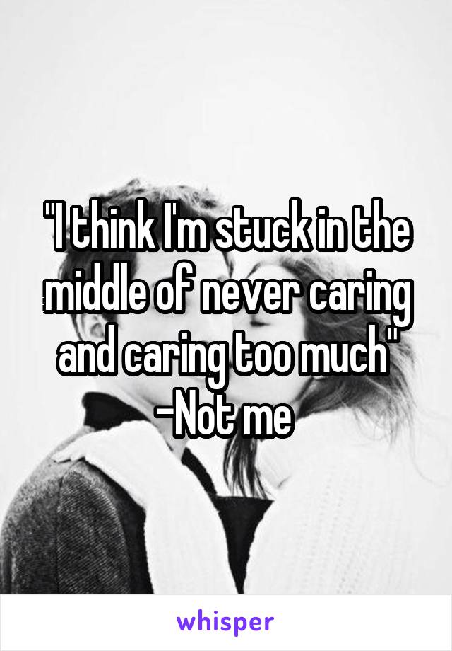 "I think I'm stuck in the middle of never caring and caring too much"
-Not me 