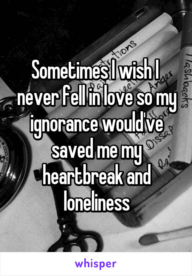 Sometimes I wish I  never fell in love so my ignorance would've saved me my heartbreak and loneliness