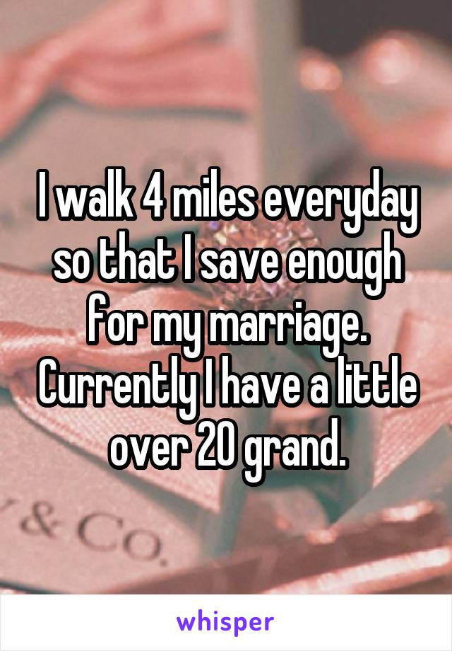 I walk 4 miles everyday so that I save enough for my marriage. Currently I have a little over 20 grand.