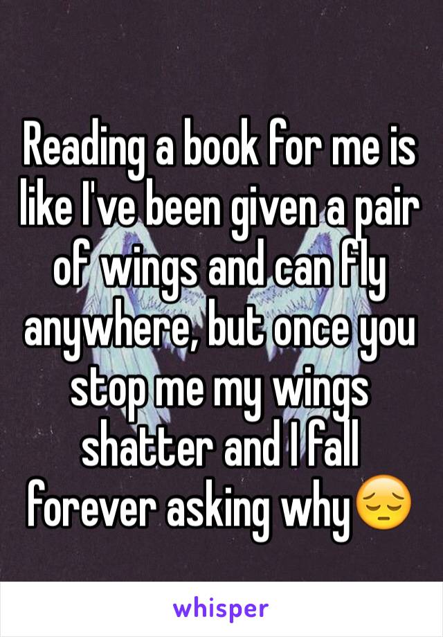 Reading a book for me is like I've been given a pair of wings and can fly anywhere, but once you stop me my wings shatter and I fall forever asking why😔
