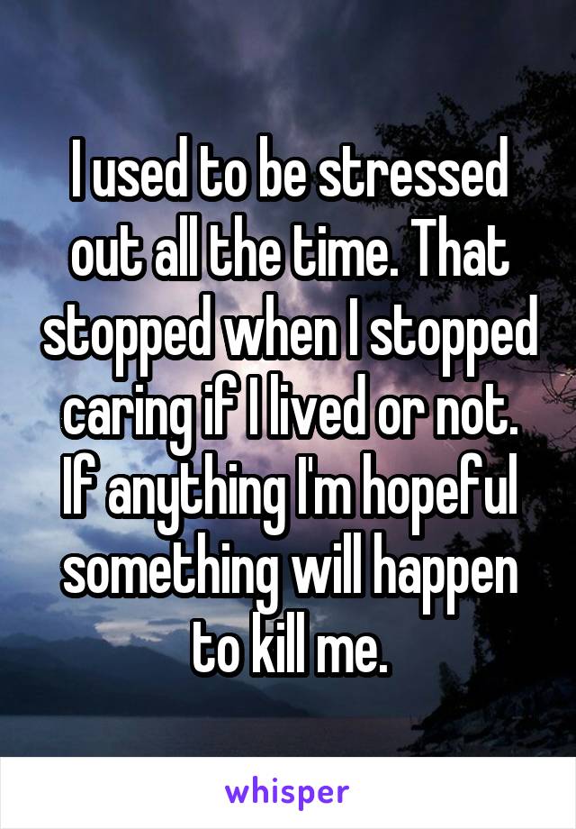 I used to be stressed out all the time. That stopped when I stopped caring if I lived or not.
If anything I'm hopeful something will happen to kill me.