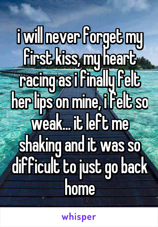 i will never forget my first kiss, my heart racing as i finally felt her lips on mine, i felt so weak... it left me shaking and it was so difficult to just go back home