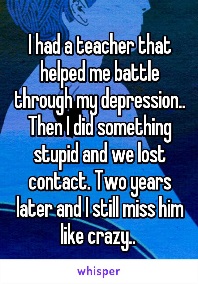 I had a teacher that helped me battle through my depression.. Then I did something stupid and we lost contact. Two years later and I still miss him like crazy.. 