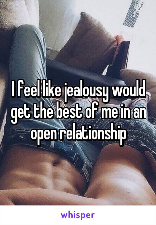 I feel like jealousy would get the best of me in an open relationship