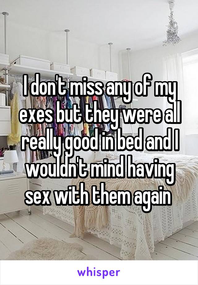 I don't miss any of my exes but they were all really good in bed and I wouldn't mind having sex with them again 