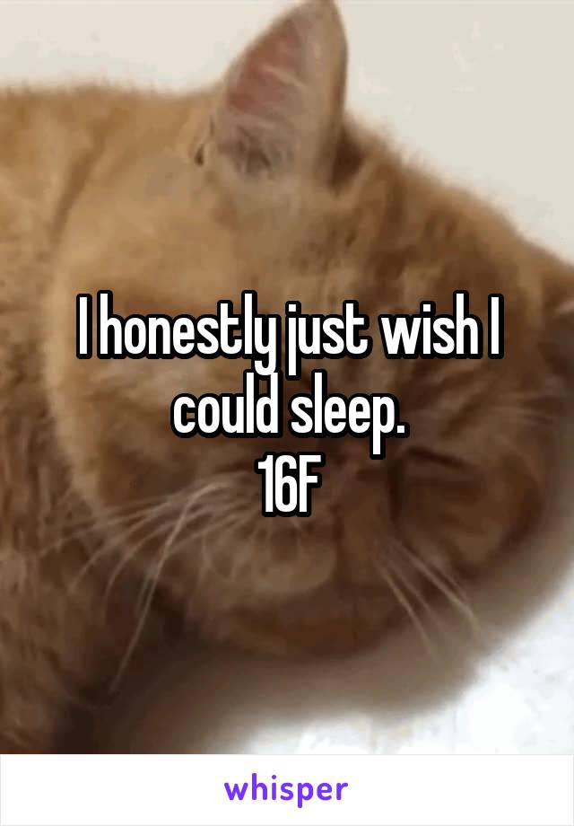 I honestly just wish I could sleep.
16F