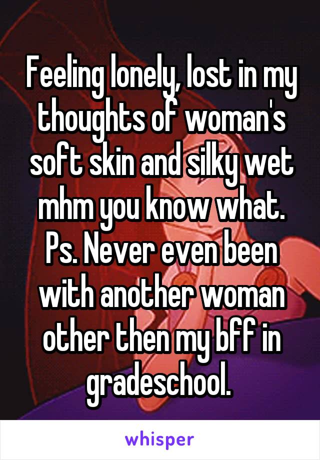 Feeling lonely, lost in my thoughts of woman's soft skin and silky wet mhm you know what. Ps. Never even been with another woman other then my bff in gradeschool. 