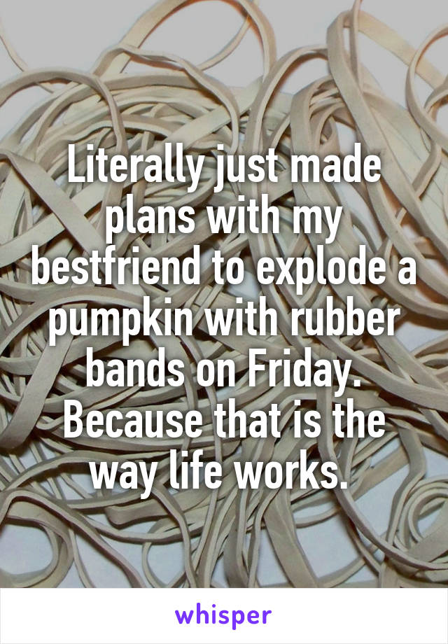Literally just made plans with my bestfriend to explode a pumpkin with rubber bands on Friday. Because that is the way life works. 