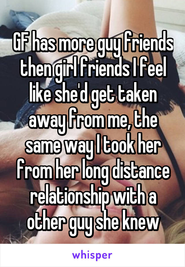 GF has more guy friends then girl friends I feel like she'd get taken away from me, the same way I took her from her long distance relationship with a other guy she knew