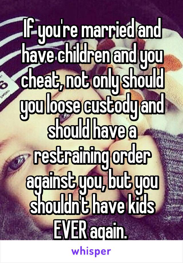 If you're married and have children and you cheat, not only should you loose custody and should have a restraining order against you, but you shouldn't have kids EVER again. 