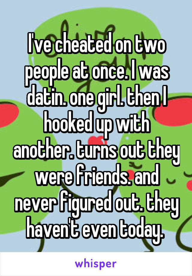 I've cheated on two people at once. I was datin. one girl. then I hooked up with another. turns out they were friends. and never figured out. they haven't even today. 
